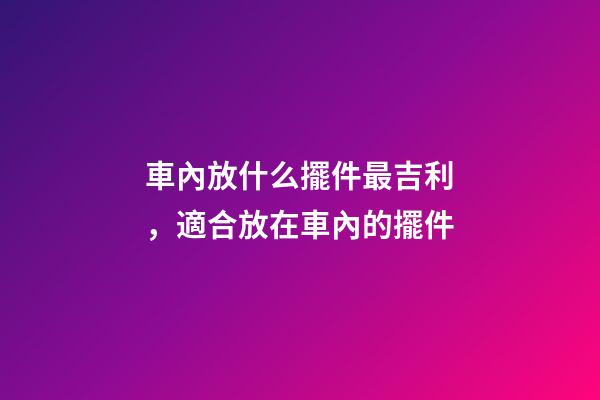 車內放什么擺件最吉利，適合放在車內的擺件